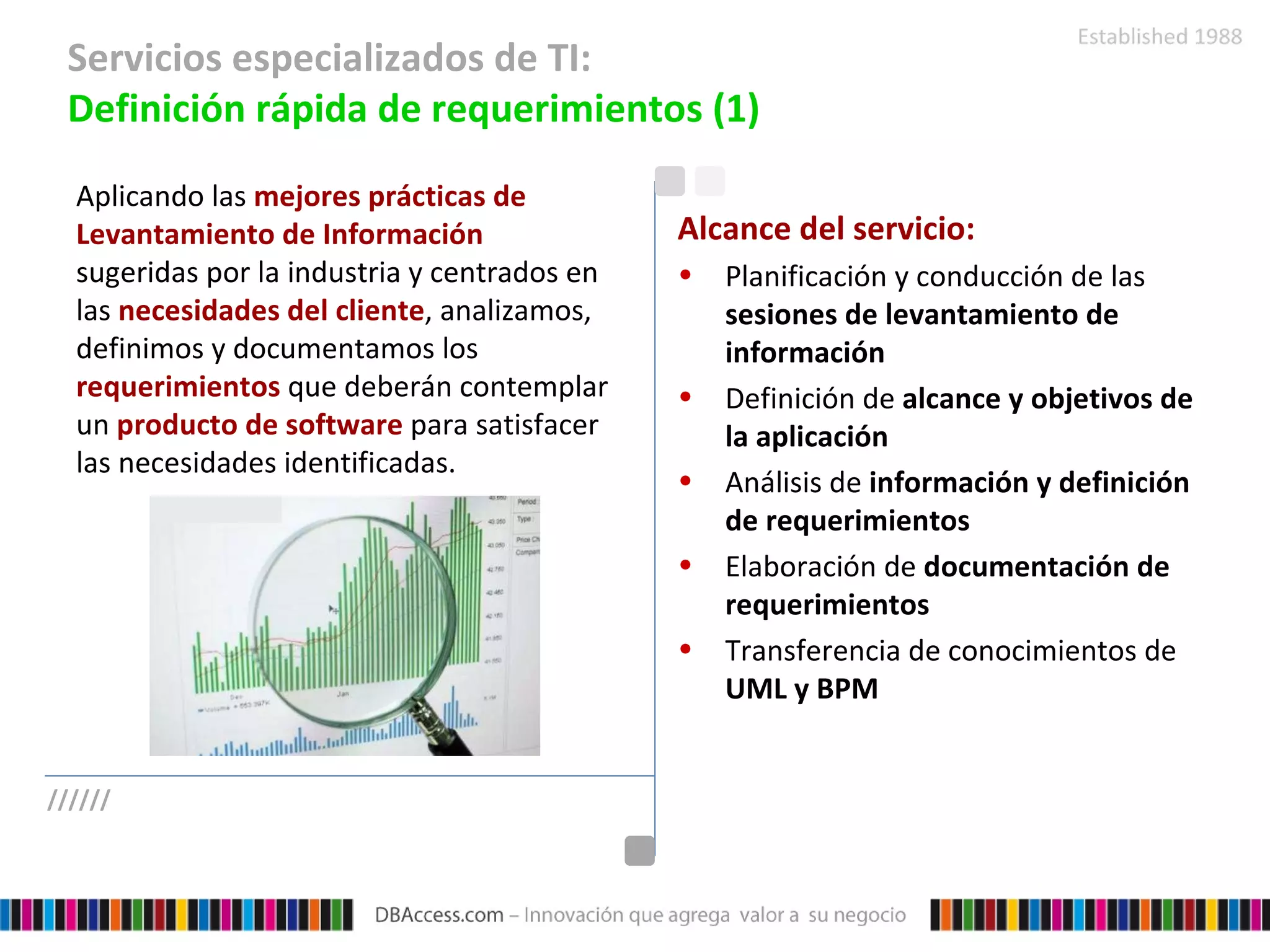 Servicios especializados de TI:  Definición rápida de requerimientos (1) Aplicando las  mejores prácticas de Levantamiento de Información  sugeridas por la industria y centrados en las  necesidades del cliente , analizamos, definimos y documentamos los  requerimientos  que deberán contemplar un  producto de software  para satisfacer las necesidades identificadas. Alcance del servicio: Planificación y conducción de las  sesiones de levantamiento de información Definición de  alcance y objetivos de la aplicación Análisis de  información y definición de requerimientos Elaboración de  documentación de requerimientos Transferencia de conocimientos de  UML y BPM ////// 