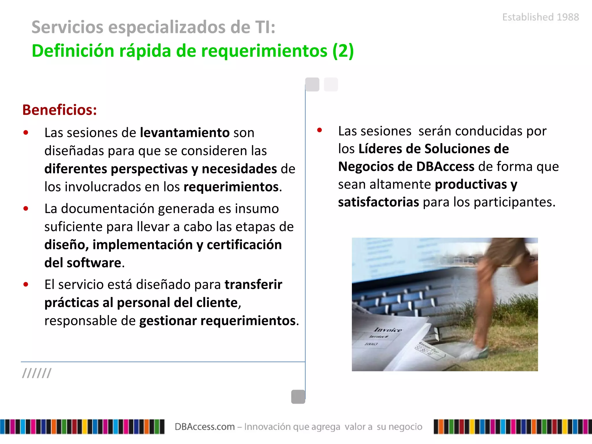 Servicios especializados de TI:  Definición rápida de requerimientos (2) Beneficios: Las sesiones de  levantamiento  son diseñadas para que se consideren las  diferentes perspectivas y necesidades  de los involucrados en los  requerimientos . La documentación generada es insumo suficiente para llevar a cabo las etapas de  diseño, implementación y certificación del software . El servicio está diseñado para  transferir prácticas al personal del cliente , responsable de  gestionar requerimientos . Las sesiones  serán conducidas por los  Líderes de Soluciones de Negocios de DBAccess  de forma que sean altamente  productivas y satisfactorias  para los participantes. ////// 