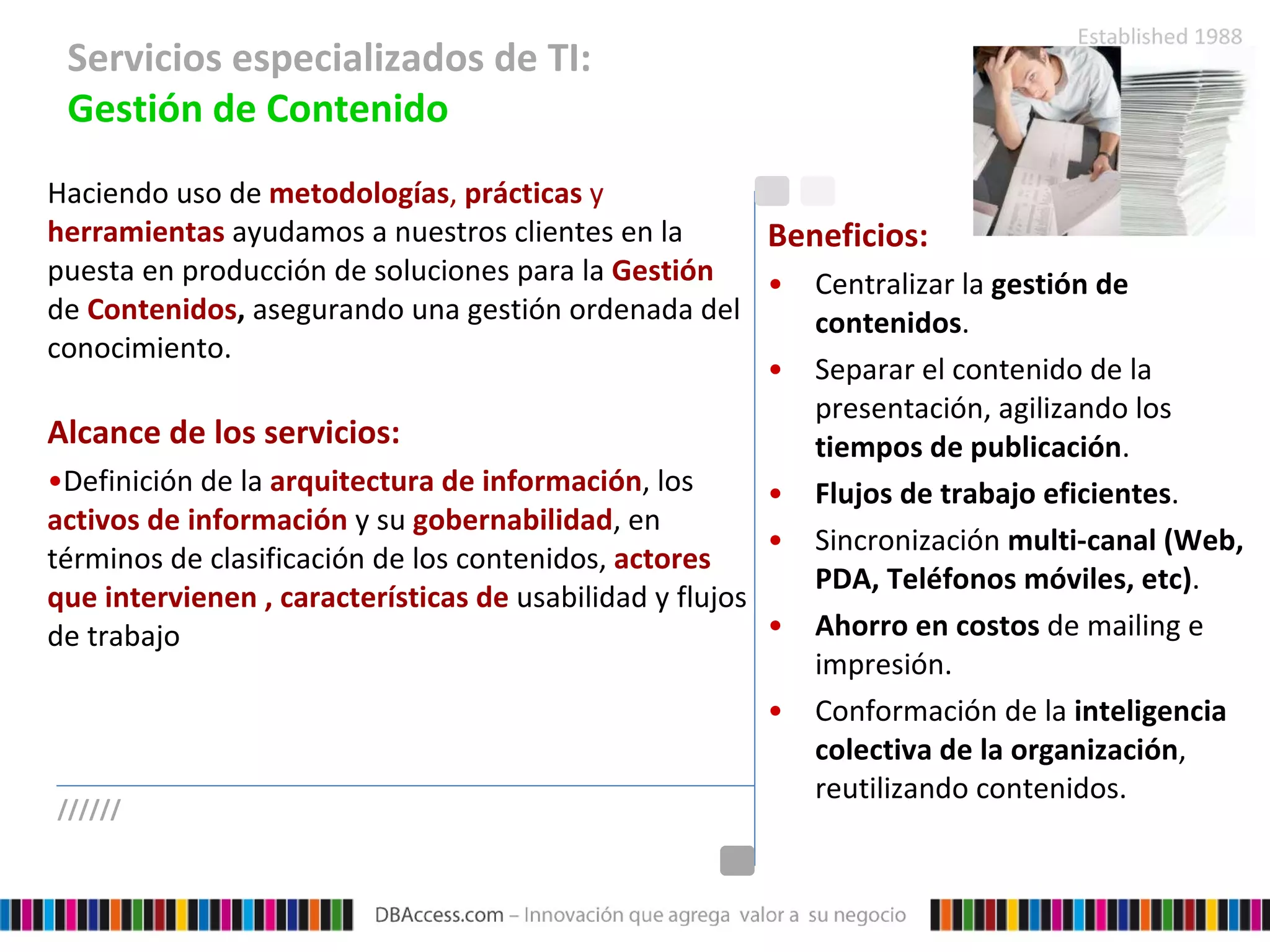 Servicios especializados de TI:  Gestión de Contenido Haciendo uso de  metodologías ,  prácticas  y  herramientas  ayudamos a nuestros clientes en la puesta en producción de soluciones para la  Gestión   de  Contenidos ,  asegurando una gestión ordenada del conocimiento. Alcance de los servicios: Definición de la  arquitectura de información , los  activos de información  y su  gobernabilidad , en términos de clasificación de los contenidos,  actores que intervienen , características de  usabilidad y flujos de trabajo Beneficios: Centralizar la  gestión de contenidos . Separar el contenido de la presentación, agilizando los  tiempos de publicación .  Flujos de trabajo eficientes . Sincronización  multi-canal (Web, PDA, Teléfonos móviles, etc) . Ahorro en costos  de mailing e impresión. Conformación de la  inteligencia colectiva de la organización , reutilizando contenidos. ////// 