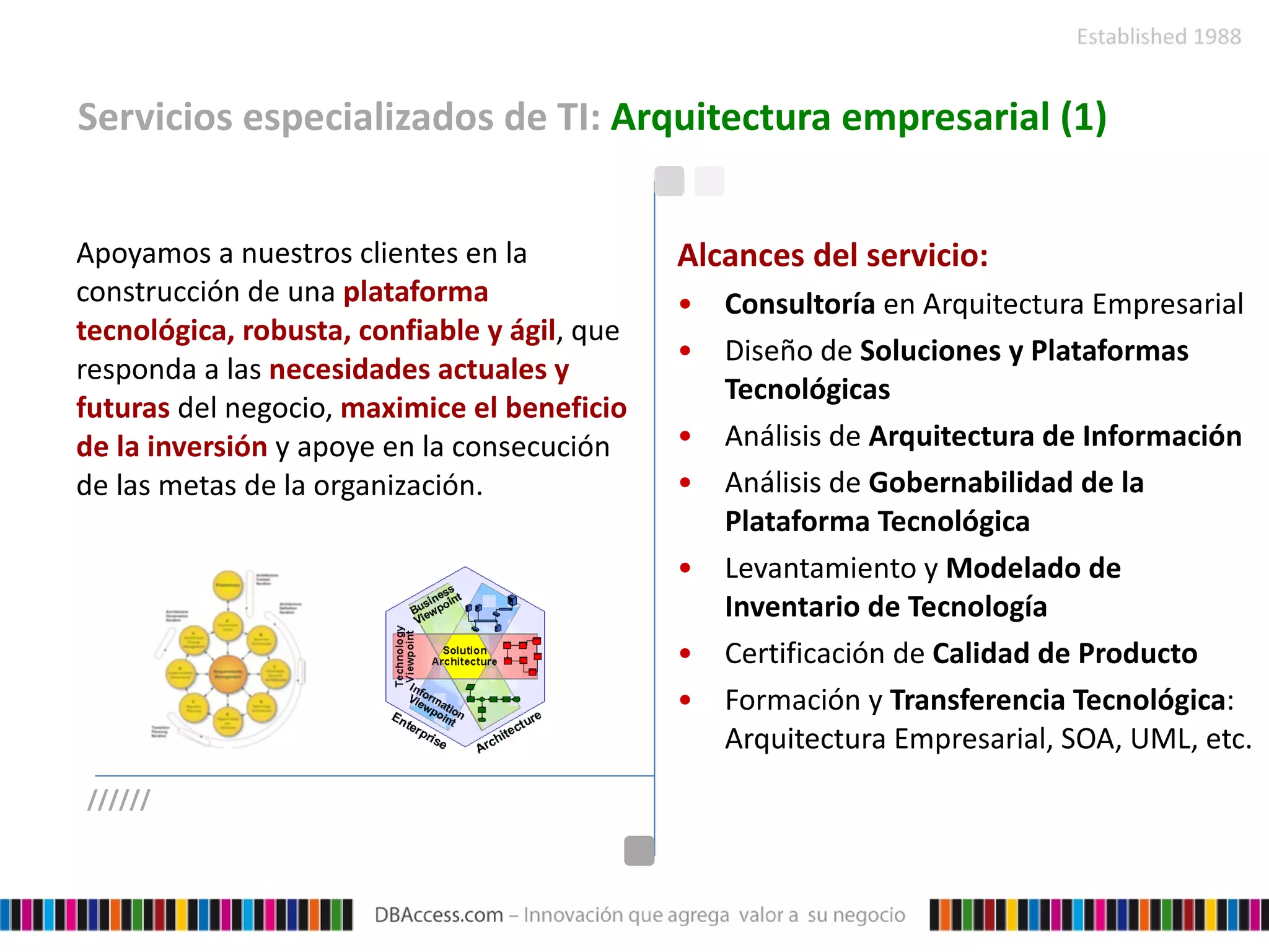 Servicios especializados de TI:  Arquitectura empresarial (1) Apoyamos a nuestros clientes en la construcción de una  plataforma tecnológica, robusta, confiable y ágil , que responda a las  necesidades actuales y futuras  del negocio,  maximice el beneficio de la inversión  y apoye en la consecución de las metas de la organización. Alcances del servicio: Consultoría  en Arquitectura Empresarial Diseño de  Soluciones y Plataformas Tecnológicas Análisis de  Arquitectura de Información Análisis de  Gobernabilidad de la Plataforma Tecnológica Levantamiento y  Modelado de Inventario de Tecnología Certificación de  Calidad de Producto Formación y  Transferencia Tecnológica : Arquitectura Empresarial, SOA, UML, etc.  ////// 