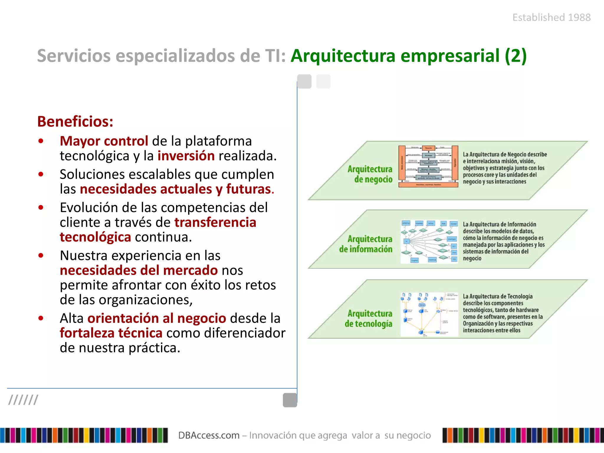 Servicios especializados de TI:  Arquitectura empresarial (2) Beneficios:   Mayor control   de la plataforma tecnológica y la  inversión   realizada.  Soluciones escalables que cumplen las   necesidades actuales y futuras .  Evolución de las competencias del cliente a través de   transferencia tecnológica   continua. Nuestra experiencia en las  necesidades del mercado  nos permite afrontar con éxito los retos de las organizaciones, Alta  orientación al negocio   desde la  fortaleza técnica  como diferenciador de nuestra práctica. ////// 