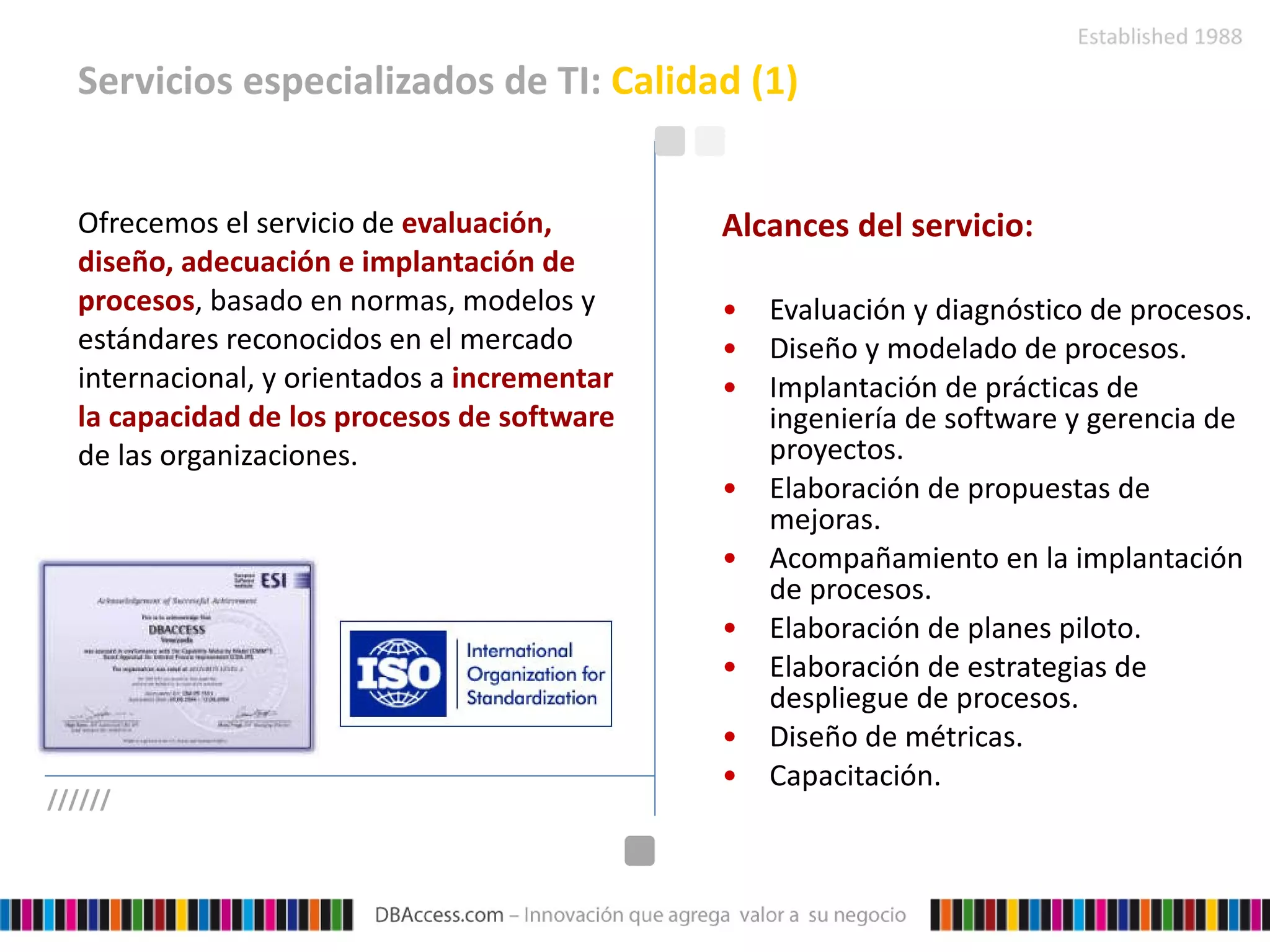 Servicios especializados de TI:  Calidad (1) Ofrecemos el servicio de  evaluación, diseño, adecuación e implantación de procesos , basado en normas, modelos y estándares reconocidos en el mercado internacional, y orientados a  incrementar la capacidad de los procesos de software  de las organizaciones.   Alcances del servicio: Evaluación y diagnóstico de procesos. Diseño y modelado de procesos. Implantación de prácticas de ingeniería de software y gerencia de proyectos. Elaboración de propuestas de mejoras. Acompañamiento en la implantación de procesos. Elaboración de planes piloto. Elaboración de estrategias de despliegue de procesos. Diseño de métricas. Capacitación. ////// 