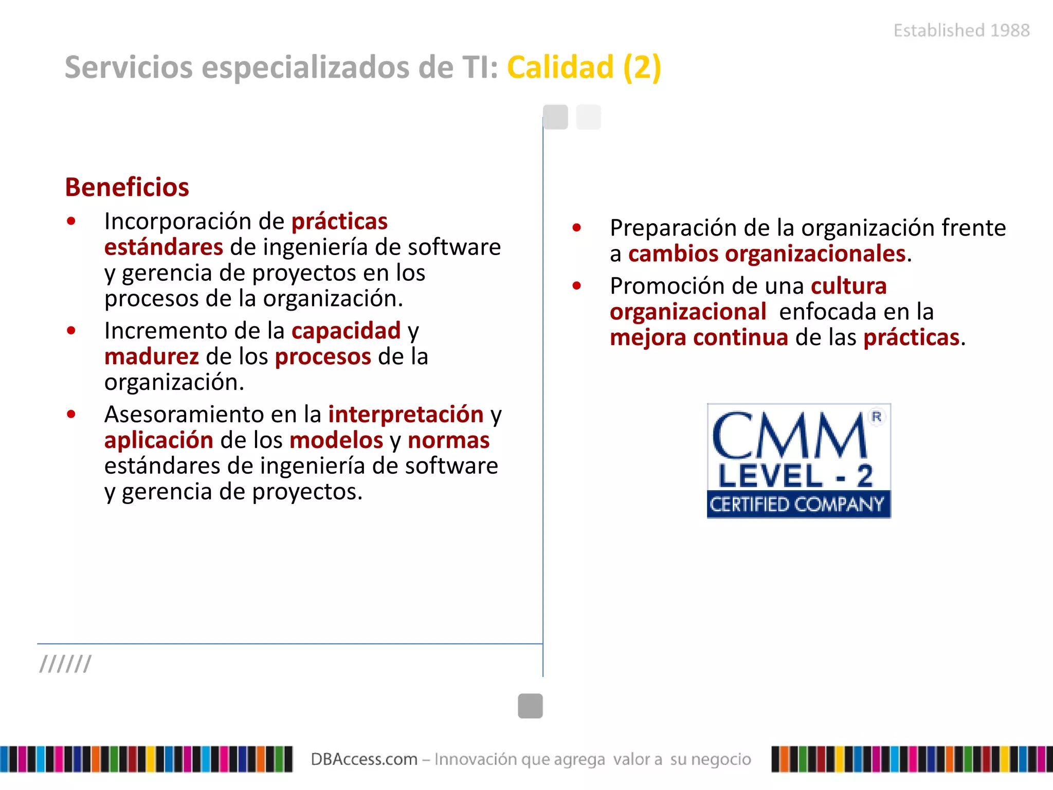 Servicios especializados de TI:  Calidad (2) Beneficios Incorporación de  prácticas estándares  de ingeniería de software y gerencia de proyectos en los procesos de la organización. Incremento de la  capacidad  y  madurez  de los  procesos  de la organización. Asesoramiento en la  interpretación  y  aplicación  de los  modelos  y  normas  estándares de ingeniería de software y gerencia de proyectos.   Preparación de la organización frente a  cambios organizacionales . Promoción de una  cultura organizacional  enfocada en la  mejora continua  de las  prácticas . ////// 