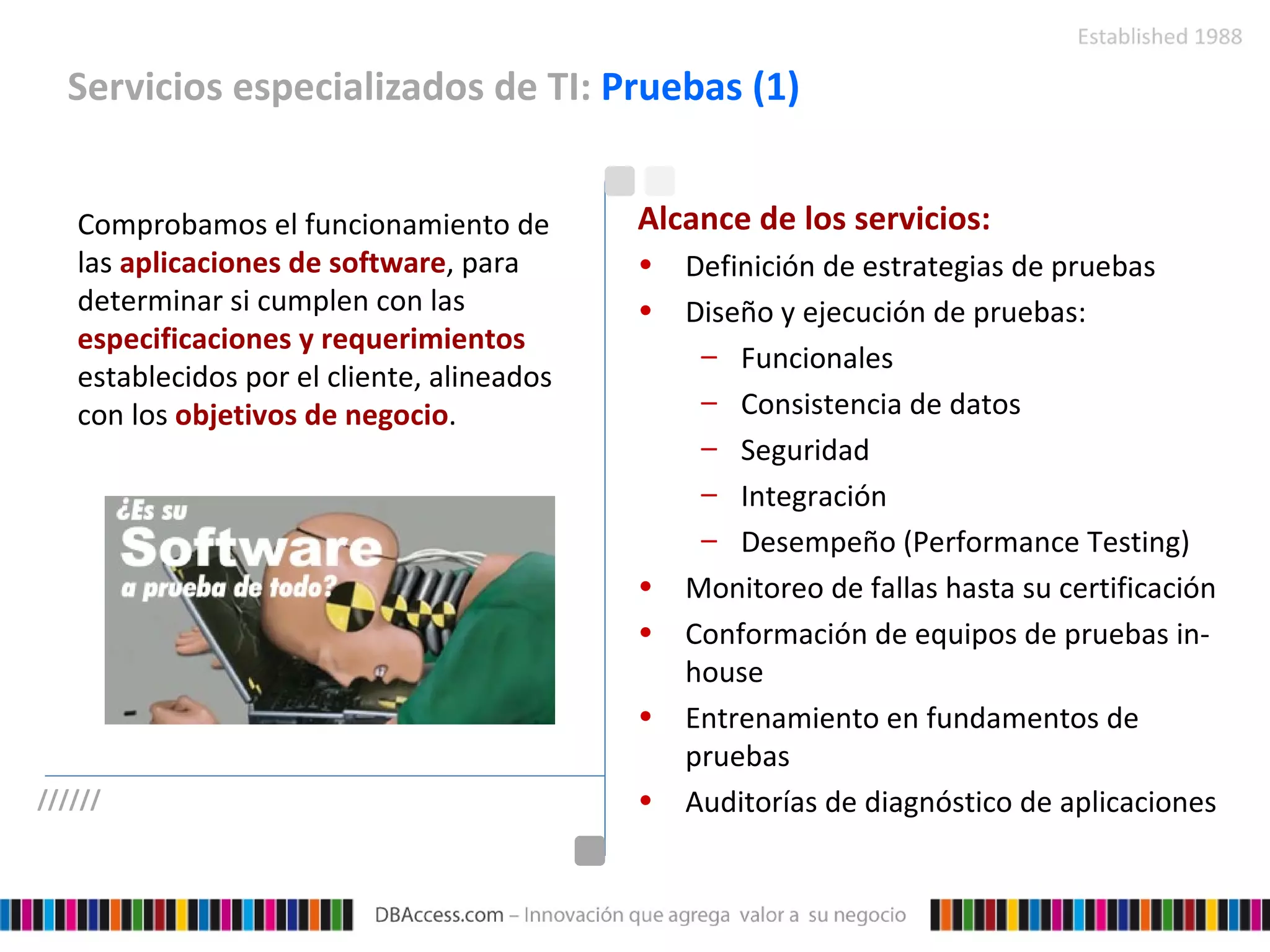 Servicios especializados de TI:  Pruebas (1) Comprobamos el funcionamiento de las  aplicaciones de software , para determinar si cumplen con las  especificaciones y requerimientos  establecidos por el cliente, alineados con los  objetivos de negocio . Alcance de los servicios: Definición de estrategias de pruebas Diseño y ejecución de pruebas: Funcionales  Consistencia de datos Seguridad Integración  Desempeño (Performance Testing) Monitoreo de fallas hasta su certificación Conformación de equipos de pruebas in-house Entrenamiento en fundamentos de pruebas Auditorías de diagnóstico de aplicaciones ////// 