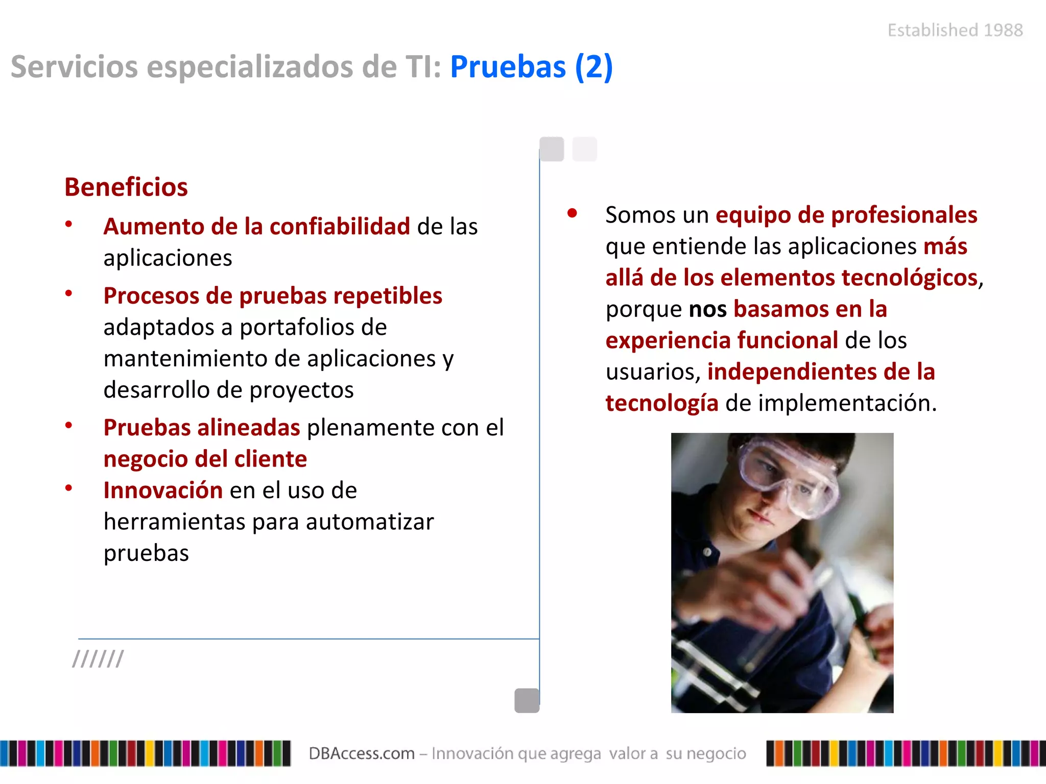 Servicios especializados de TI:  Pruebas (2) Beneficios Aumento de la confiabilidad  de las aplicaciones  Procesos de pruebas repetibles  adaptados a portafolios de mantenimiento de aplicaciones y desarrollo de proyectos   Pruebas alineadas  plenamente con el  negocio del cliente   Innovación  en el uso de herramientas para automatizar pruebas Somos un  equipo de profesionales   que entiende las aplicaciones  más allá de los elementos tecnológicos , porque  nos  basamos en la experiencia funcional  de los usuarios,  independientes de la tecnología  de implementación. ////// 
