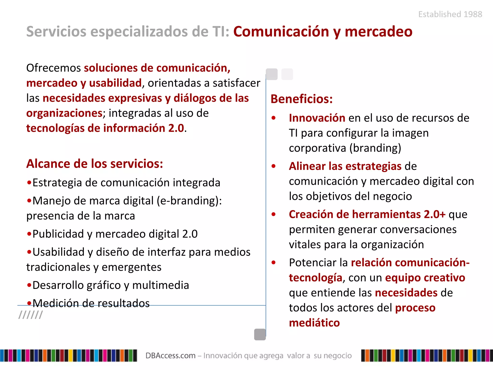 Servicios especializados de TI:  Comunicación y mercadeo Ofrecemos  soluciones de comunicación, mercadeo y usabilidad , orientadas a satisfacer las  necesidades expresivas y diálogos de las organizaciones ; integradas al uso de  tecnologías de información 2.0 . Alcance de los servicios: Estrategia de comunicación integrada Manejo de marca digital (e-branding): presencia de la marca Publicidad y mercadeo digital 2.0 Usabilidad y diseño de interfaz para medios tradicionales y emergentes Desarrollo gráfico y multimedia Medición de resultados Beneficios: Innovación  en el uso de recursos de TI para configurar la imagen corporativa (branding)   Alinear las estrategias  de comunicación y mercadeo digital con los objetivos del negocio   Creación de herramientas 2.0+  que permiten generar conversaciones vitales para la organización   Potenciar la  relación comunicación-tecnología , con un  equipo creativo  que entiende las  necesidades  de todos los actores del  proceso mediático ////// 