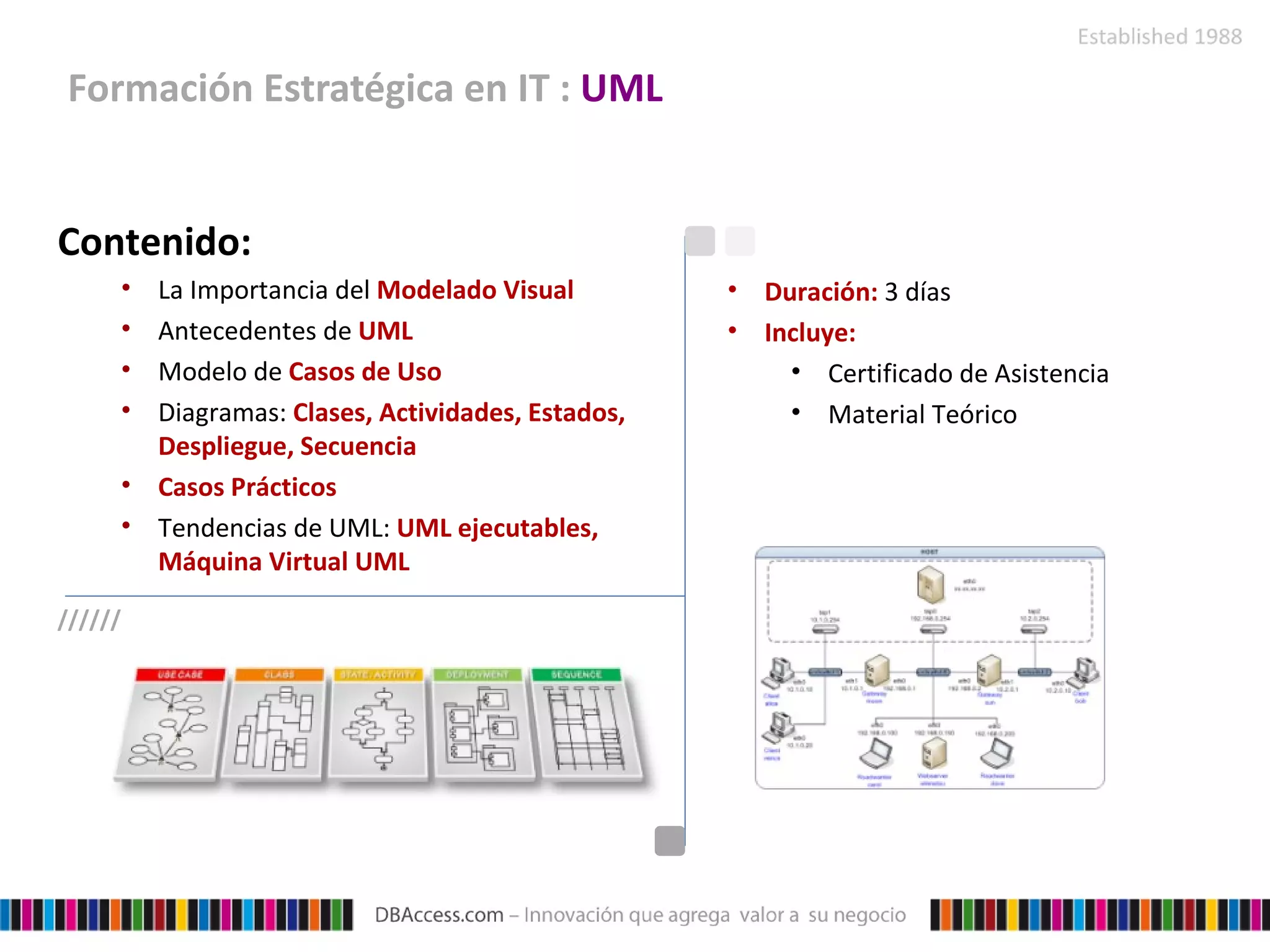 Formación Estratégica en IT :  UML Contenido: La Importancia del  Modelado Visual Antecedentes de  UML  Modelo de  Casos de Uso  Diagramas:  Clases, Actividades, Estados, Despliegue, Secuencia Casos Prácticos Tendencias de UML:  UML ejecutables, Máquina Virtual UML Duración:  3 días Incluye: Certificado de Asistencia Material Teórico ////// 