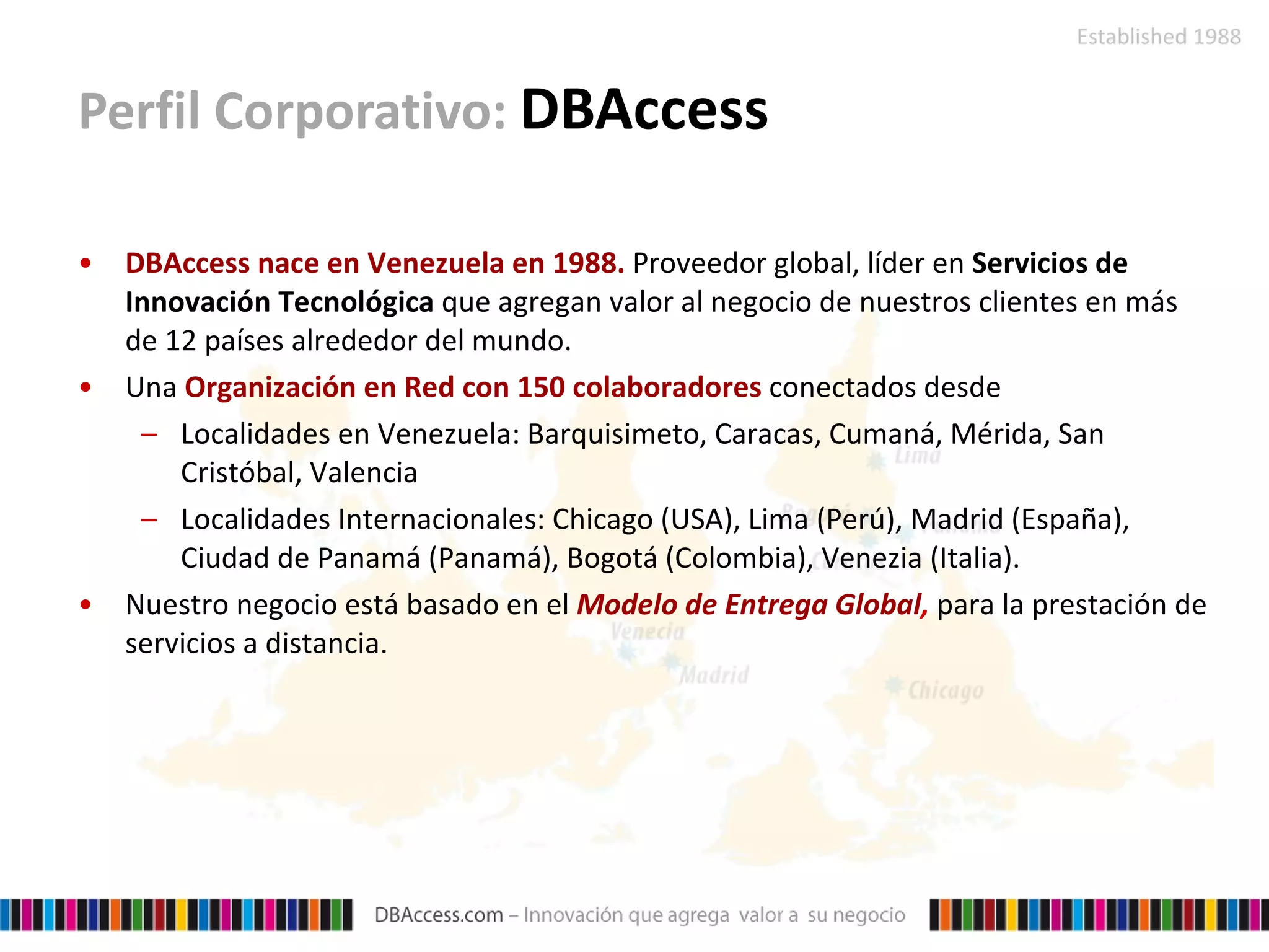 Perfil Corporativo:  DBAccess DBAccess nace en Venezuela en 1988.   Proveedor global, líder en  Servicios de Innovación Tecnológica  que agregan valor al negocio de nuestros clientes en más de 12 países alrededor del mundo. Una  Organización en Red con 150 colaboradores   conectados desde Localidades en Venezuela: Barquisimeto, Caracas, Cumaná, Mérida, San Cristóbal, Valencia Localidades Internacionales: Chicago (USA), Lima (Perú), Madrid (España), Ciudad de Panamá (Panamá), Bogotá (Colombia), Venezia (Italia).  Nuestro negocio está basado en el   Modelo de Entrega Global ,  para la prestación de servicios a distancia. 