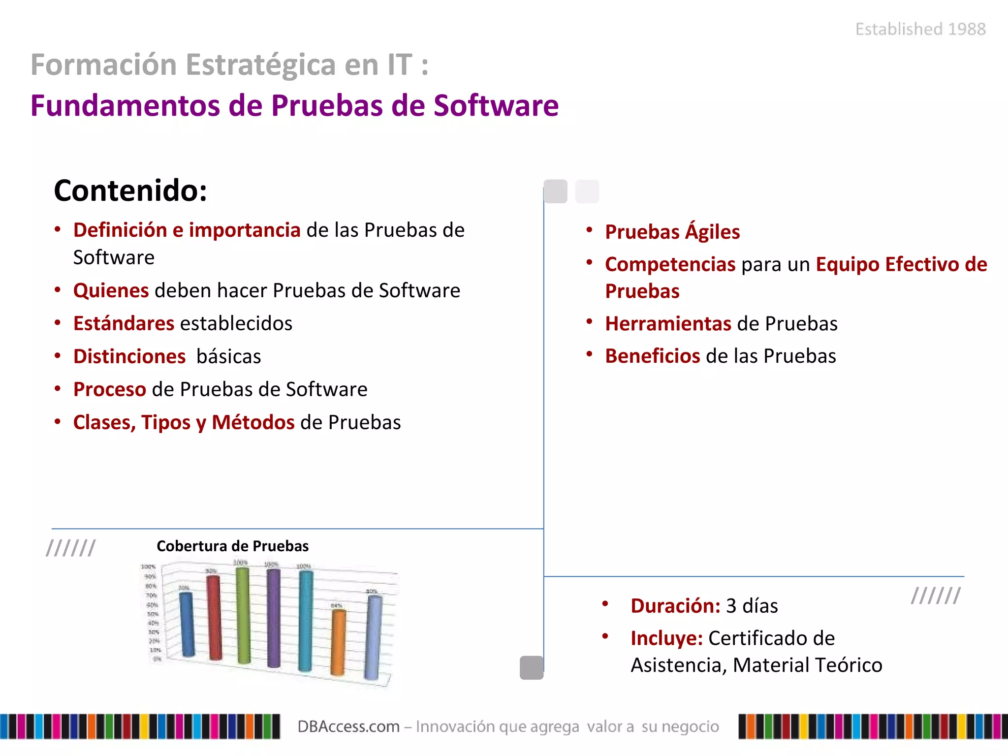 Formación Estratégica en IT :  Fundamentos de Pruebas de Software Contenido: Definición e importancia   de las Pruebas de Software  Quienes   deben hacer Pruebas de Software Estándares   establecidos Distinciones   básicas Proceso   de Pruebas de Software Clases, Tipos y Métodos   de Pruebas Pruebas Ágiles Competencias   para un  Equipo Efectivo de Pruebas Herramientas   de Pruebas Beneficios   de las Pruebas Duración:  3 días Incluye:  Certificado de Asistencia, Material Teórico ////// ////// Cobertura de Pruebas 
