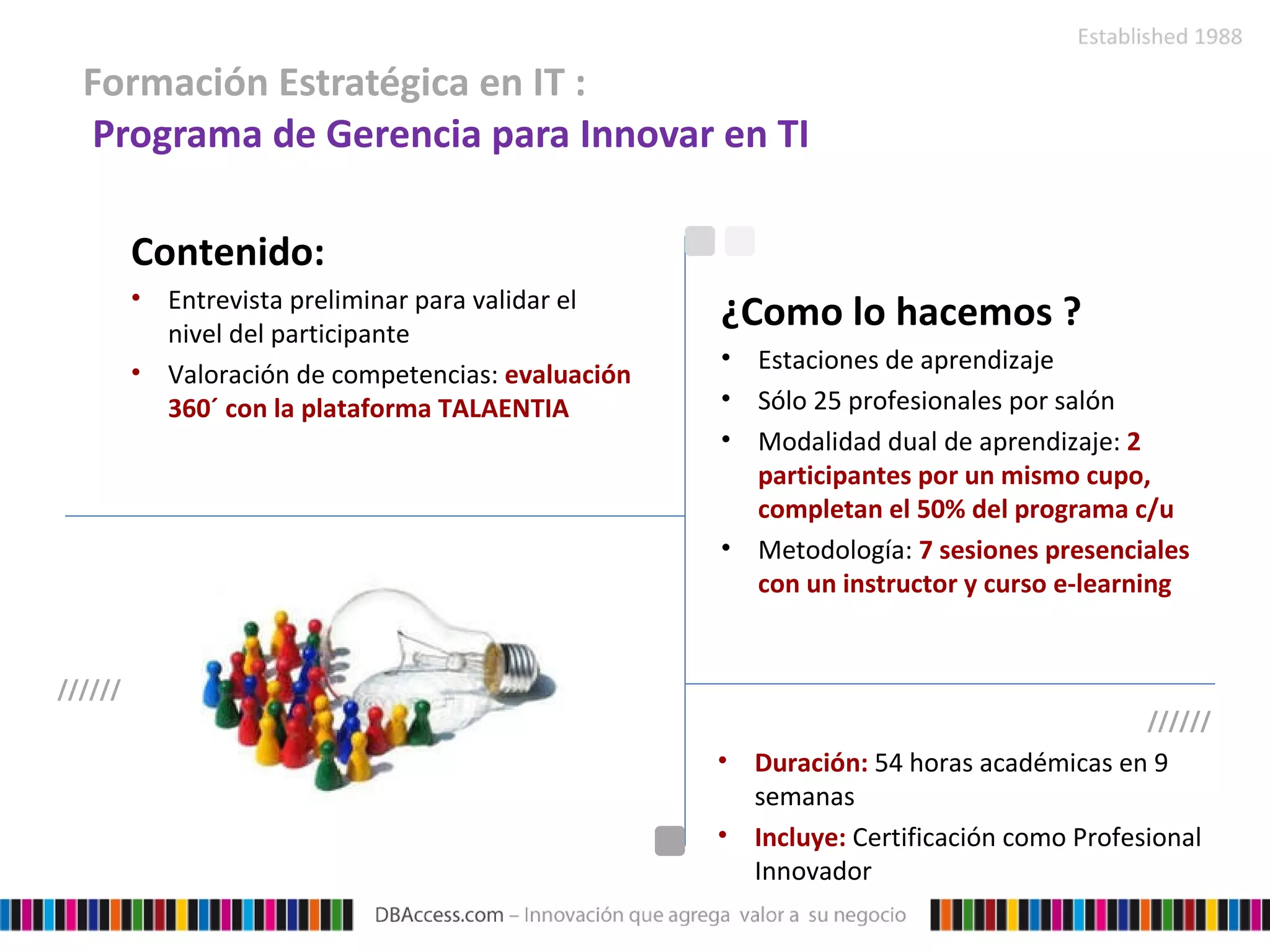 Formación Estratégica en IT :    Programa de Gerencia para Innovar en TI Contenido: Entrevista preliminar para validar el nivel del participante  Valoración de competencias:  evaluación 360´ con la plataforma TALAENTIA  Duración:  54 horas académicas en 9 semanas Incluye:  Certificación como Profesional Innovador ¿Como lo hacemos ? Estaciones de aprendizaje  Sólo 25 profesionales por salón Modalidad dual de aprendizaje:  2 participantes por un mismo cupo, completan el 50% del programa c/u Metodología:  7 sesiones presenciales con un instructor y curso e-learning ////// ////// 