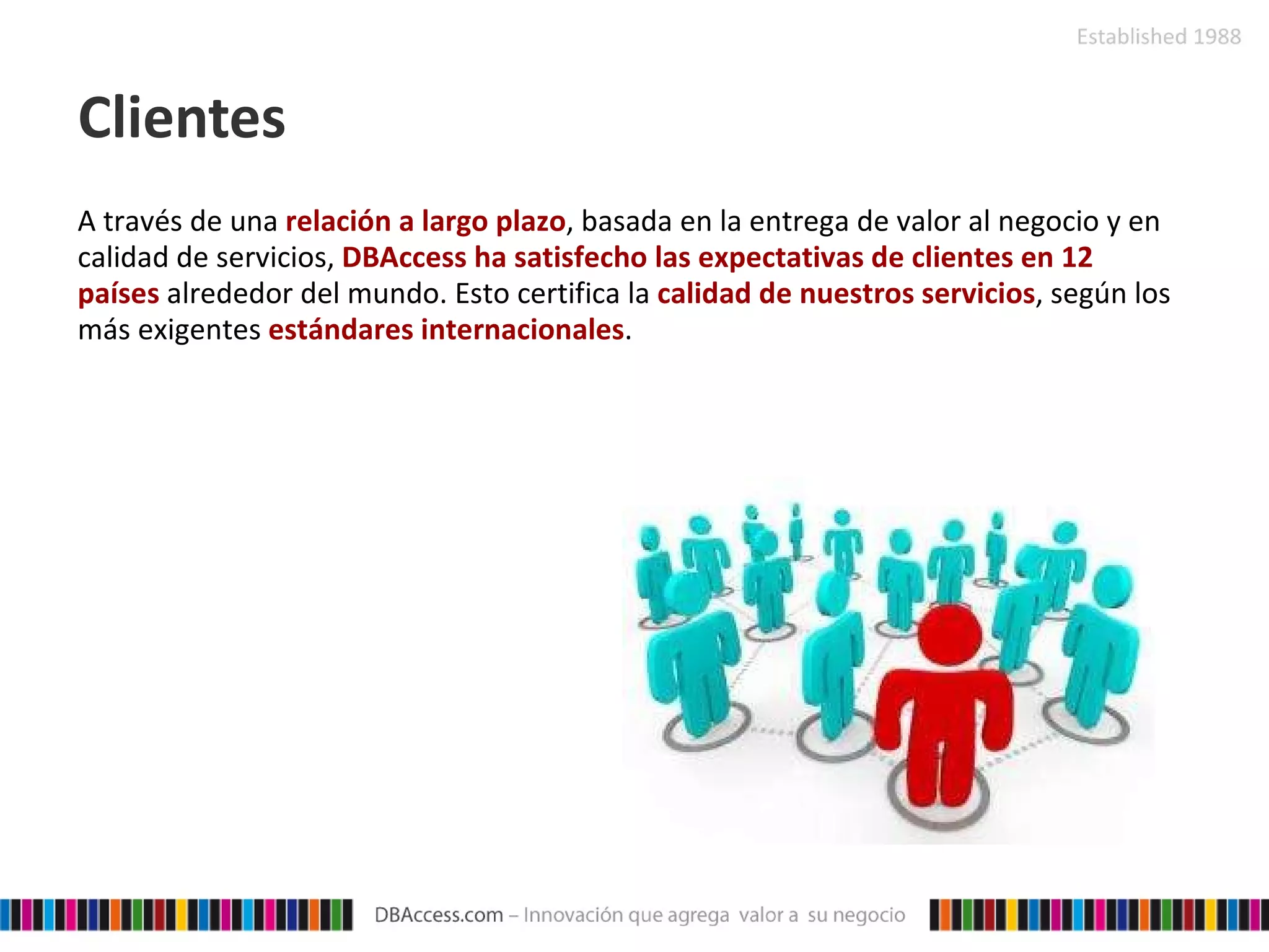 Clientes A través de una  relación a largo plazo , basada en la entrega de valor al negocio y en calidad de servicios,  DBAccess   ha satisfecho las expectativas de clientes en 12 países  alrededor del mundo. Esto certifica la  calidad de nuestros servicios , según los más exigentes  estándares internacionales . 