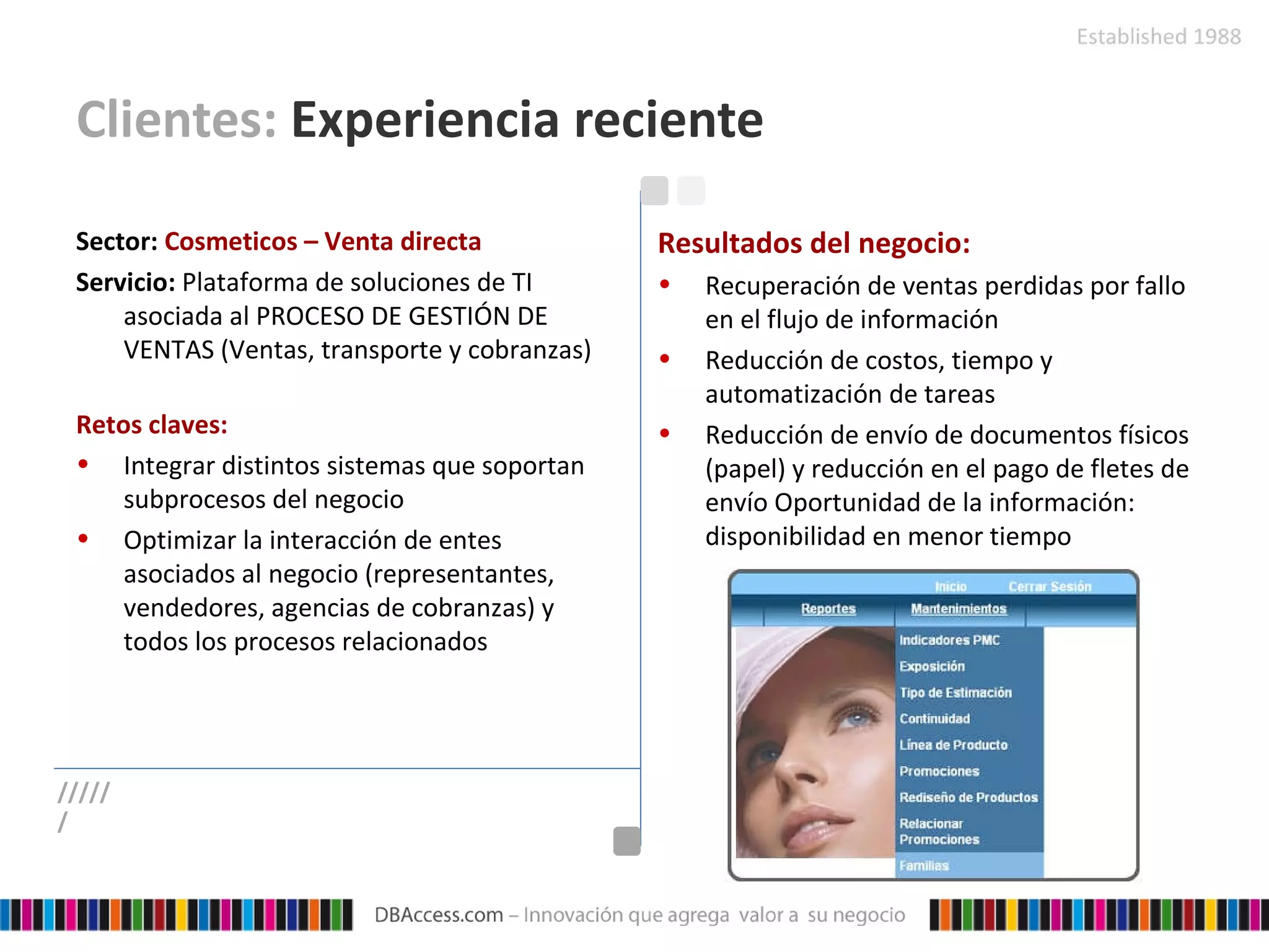 Clientes:  Experiencia reciente Sector:   Cosmeticos – Venta directa Servicio:   Plataforma de soluciones de TI asociada al PROCESO DE GESTIÓN DE VENTAS (Ventas, transporte y cobranzas) Retos claves: Integrar distintos sistemas que soportan subprocesos del negocio Optimizar la interacción de entes asociados al negocio (representantes, vendedores, agencias de cobranzas) y todos los procesos relacionados Resultados del negocio: Recuperación de ventas perdidas por fallo en el flujo de información Reducción de costos, tiempo y automatización de tareas Reducción de envío de documentos físicos (papel) y reducción en el pago de fletes de envío Oportunidad de la información: disponibilidad en menor tiempo ////// 
