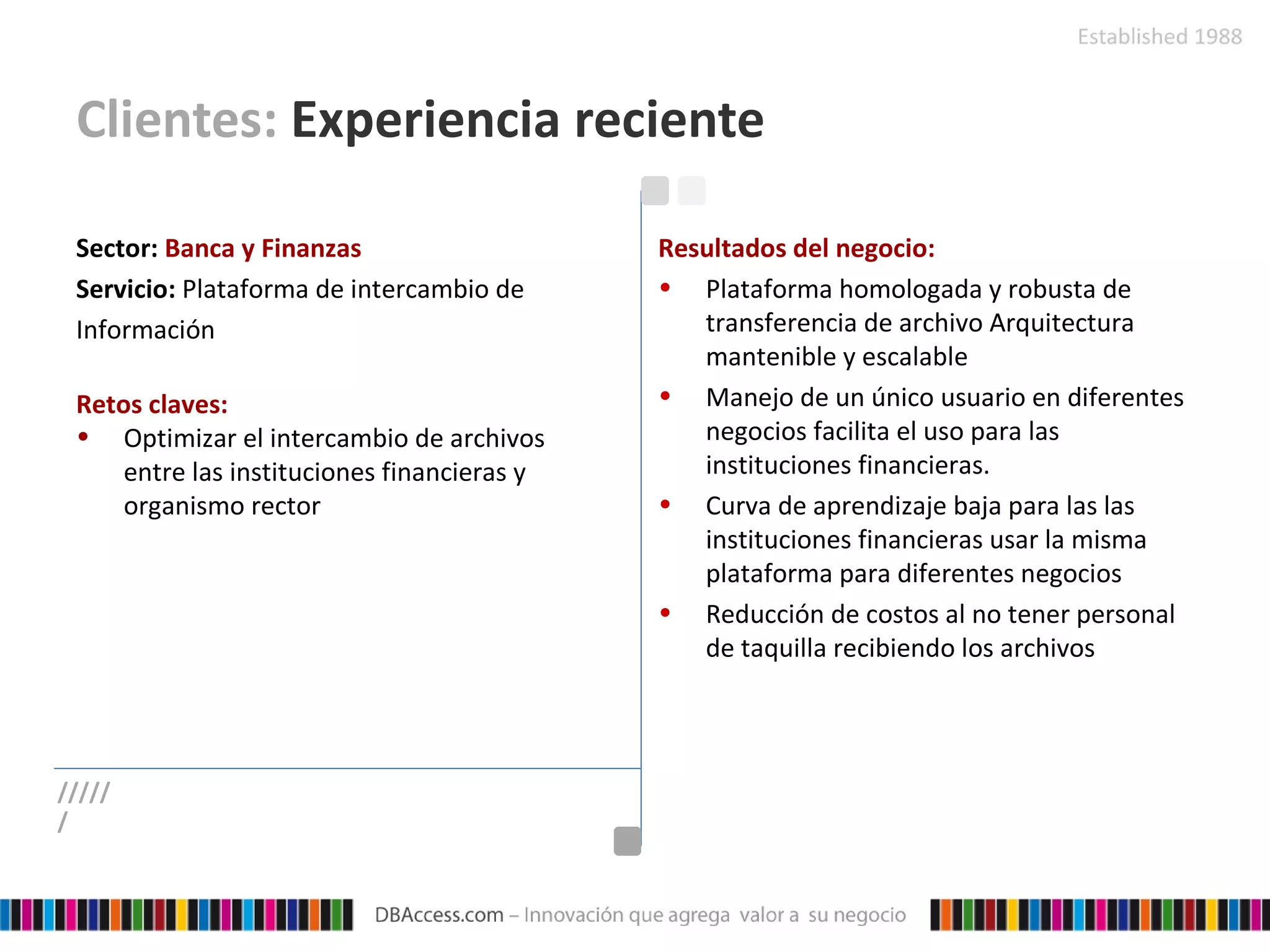 Clientes:  Experiencia reciente Sector:   Banca y Finanzas Servicio:   Plataforma de intercambio de Información Retos claves: Optimizar el intercambio de archivos entre las instituciones financieras y organismo rector Resultados del negocio: Plataforma homologada y robusta de transferencia de archivo Arquitectura mantenible y escalable Manejo de un único usuario en diferentes negocios facilita el uso para las instituciones financieras. Curva de aprendizaje baja para las las instituciones financieras usar la misma plataforma para diferentes negocios Reducción de costos al no tener personal de taquilla recibiendo los archivos ////// 