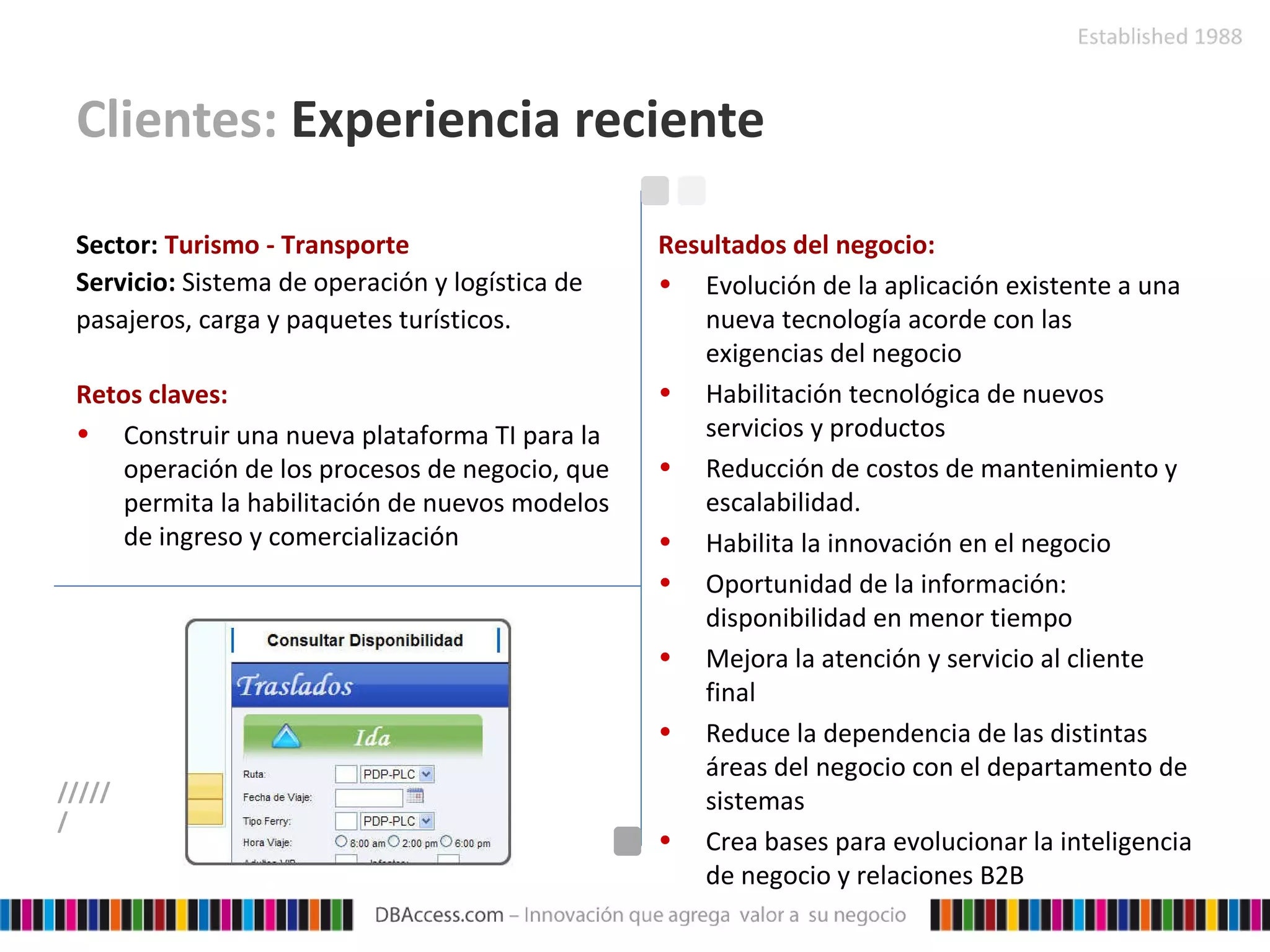 Clientes:  Experiencia reciente Sector:   Turismo - Transporte Servicio:   Sistema de operación y logística de pasajeros, carga y paquetes turísticos.   Retos claves: Construir una nueva plataforma TI para la operación de los procesos de negocio, que permita la habilitación de nuevos modelos de ingreso y comercialización Resultados del negocio: Evolución de la aplicación existente a una nueva tecnología acorde con las exigencias del negocio Habilitación tecnológica de nuevos servicios y productos Reducción de costos de mantenimiento y escalabilidad. Habilita la innovación en el negocio Oportunidad de la información: disponibilidad en menor tiempo Mejora la atención y servicio al cliente final Reduce la dependencia de las distintas áreas del negocio con el departamento de sistemas Crea bases para evolucionar la inteligencia de negocio y relaciones B2B ////// 