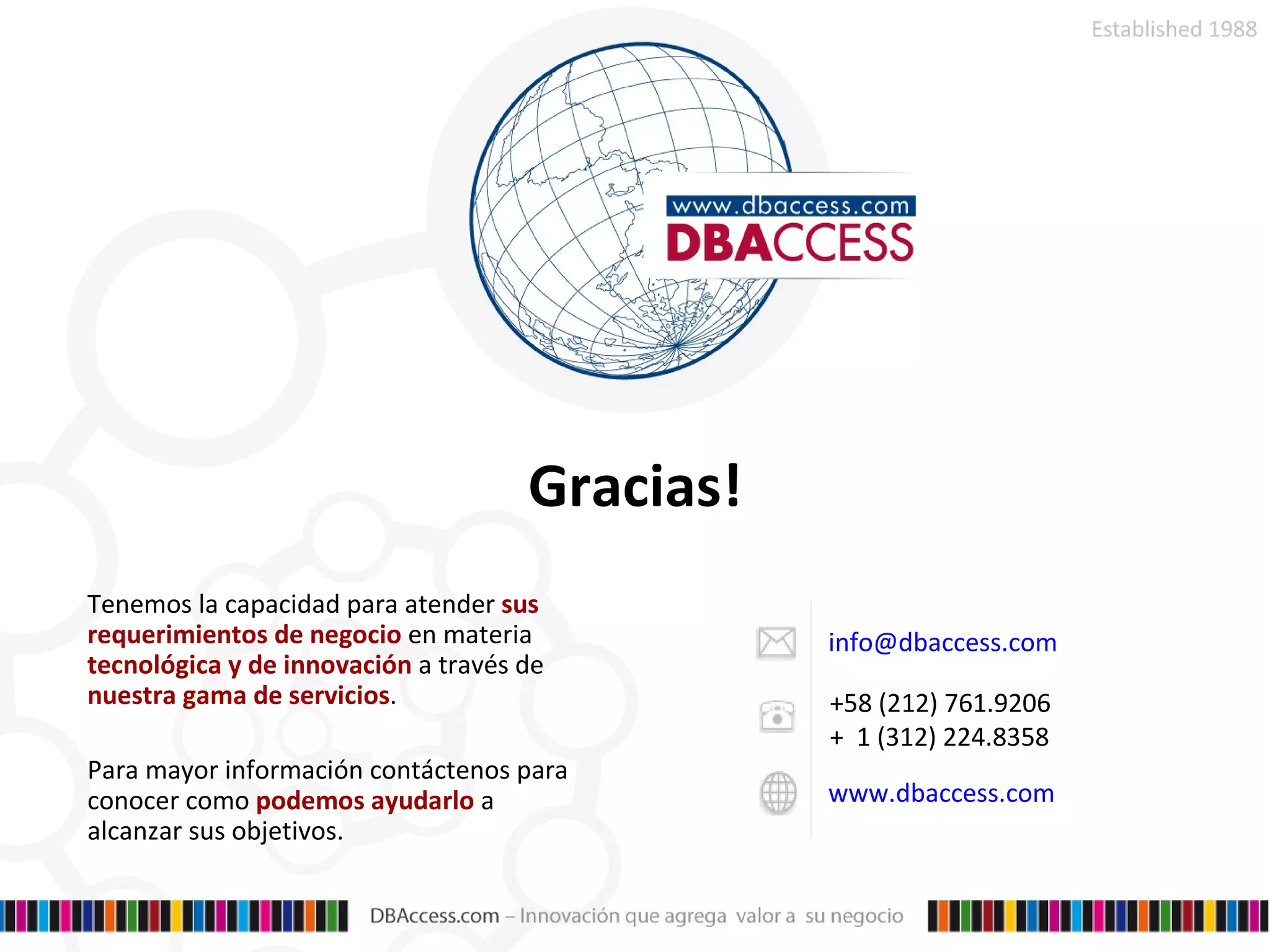 [email_address] +58 (212) 761.9206 +  1 (312) 224.8358 www.dbaccess.com Tenemos la capacidad para atender  sus requerimientos de negocio  en materia  tecnológica y de innovación  a través de  nuestra gama de servicios .  Para mayor información contáctenos para conocer como  podemos ayudarlo  a alcanzar sus objetivos . Gracias! 