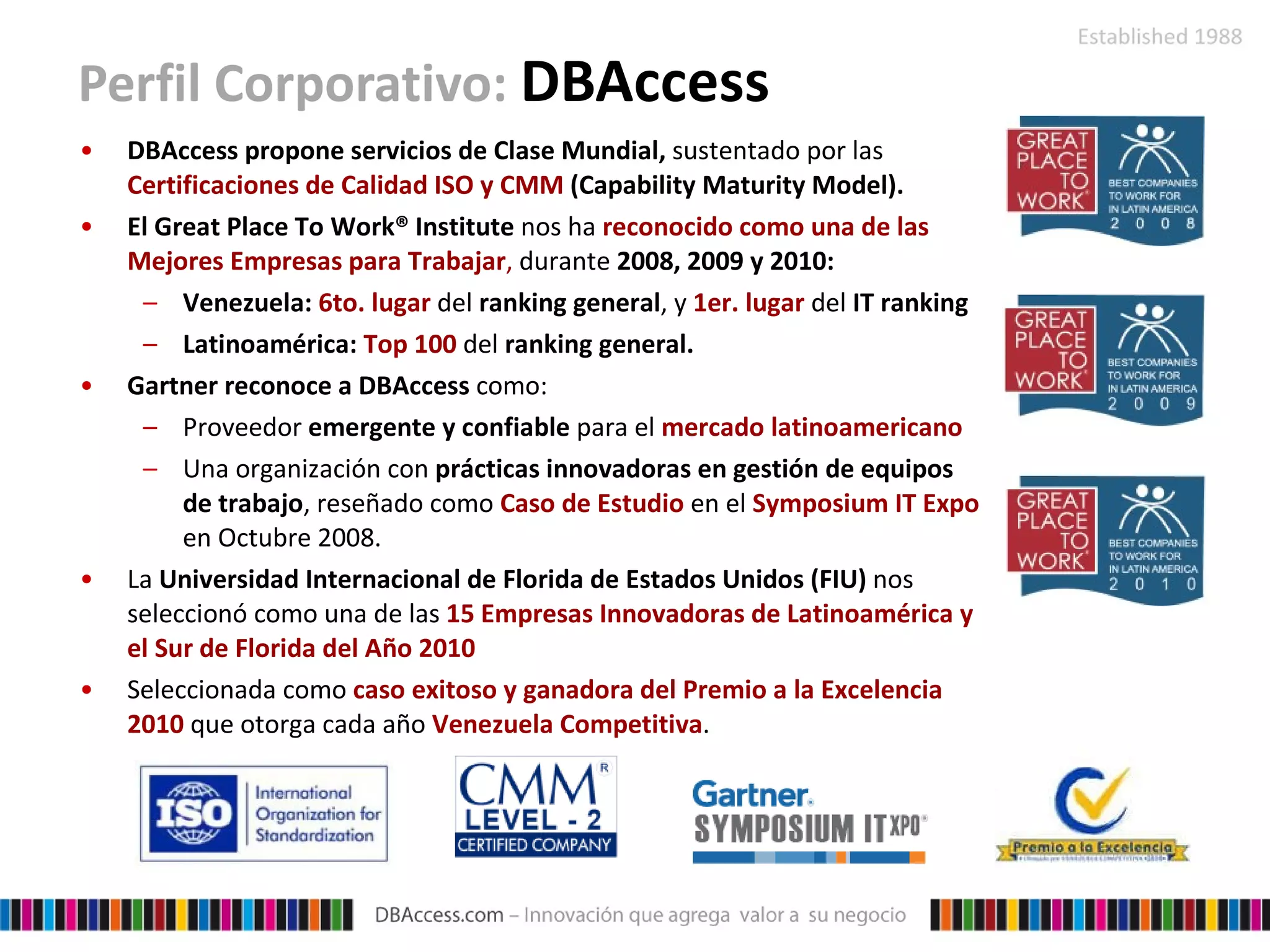 Perfil Corporativo:  DBAccess DBAccess propone servicios de Clase Mundial,  sustentado por las  Certificaciones de Calidad ISO y  CMM   (Capability Maturity Model). El Great Place To Work® Institute  nos  ha  reconocido  como una de las Mejores Empresas para Trabajar ,  durante  2008, 2009 y 2010: Venezuela:  6to. lugar   del  ranking general , y   1er. lugar   del  IT ranking Latinoamérica:  Top 100   del  ranking general . Gartner reconoce a DBAccess  como:  Proveedor  emergente y confiable  para el  mercado latinoamericano  Una organización con  prácticas innovadoras en gestión de equipos de trabajo , reseñado como  Caso de Estudio  en el  Symposium IT Expo  en Octubre 2008. La  Universidad Internacional de Florida de Estados Unidos (FIU)  nos seleccionó como una de las  15 Empresas Innovadoras de Latinoamérica y el Sur de Florida del Año 2010 Seleccionada como  caso exitoso y ganadora del Premio a la Excelencia 2010  que otorga cada año  Venezuela Competitiva . 