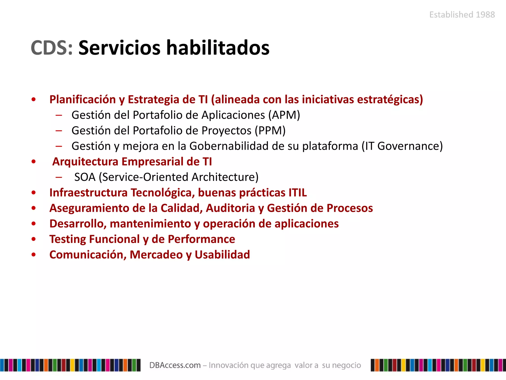CDS:  Servicios habilitados Planificación y Estrategia de TI (alineada con las iniciativas estratégicas) Gestión del Portafolio de Aplicaciones (APM) Gestión del Portafolio de Proyectos (PPM) Gestión y mejora en la Gobernabilidad de su plataforma (IT  Governance ) Arquitectura Empresarial de TI SOA ( Service-Oriented Architecture ) Infraestructura Tecnológica, buenas prácticas ITIL Aseguramiento de la Calidad, Auditoria y Gestión de Procesos Desarrollo, mantenimiento y operación de aplicaciones Testing Funcional y de Performance Comunicación, Mercadeo y Usabilidad 