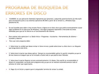  SCANDISK: es una aplicación diseñada originalente por Symantec y adquirida posteriormente por Microsoft
para incorporarla junto a sus sistemas operativos MS-DOS a partir de la version 6, y Windows bajo
plataforma 9X.
 Se usa Scandisk para saber si hay errores fisicos o lógicos en el disco duro que podria eventualmente causar
algun problema en la ejecucion de Windows, o de algun programa reparando o marcando las áreas
diseñadas para que asi no afecte en el funcionamiento del sistema.
 Para realizar esta operacion ir a: Botón Inicio > Programas > Accesorios > Herramientas de sistema >
Scandisk y observe:
 Para usar este programa debe:
 1. Seleccionar la unidad que desea revisar si tiene errores: puede seleccionar su disco duro o un disquete
que tenga dentro del drive.
 2. Seleccione la opcion que desea aplicar. Siempre es recomendable aplicar la opción completa ya que se
de esa manera se asegura que se ha revisado a fondo todo lo que podria estar fallando.
 3. Seleccione la opcion Reparar errores automaticamente si lo desea. Esta opción es recomendable si
dejará el computador corriendo este programa solo ya que asi se realizará automáticamente todo el
proceso sin tener que supervisarlo.
 4. Haga clic en Iniciar y espere que el computador termine de revisar la unidad.
 