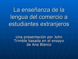 La   enseñanza de la lengua del comercio a estudiantes extranjeros Una presentación por John Trimble basada en el ensayo de Ana Blanco 