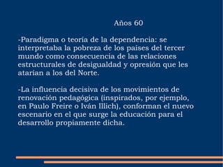 Años 60 -Paradigma o teoría de la dependencia: se interpretaba la pobreza de los países del tercer mundo como consecuencia de las relaciones estructurales de desigualdad y opresión que les atarían a los del Norte. -La influencia decisiva de los movimientos de renovación pedagógica (inspirados, por ejemplo, en Paulo Freire o Iván Illich), conforman el nuevo escenario en el que surge la educación para el desarrollo propiamente dicha. 