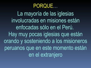 PORQUE … La mayoría de las iglesias involucradas en misiones están enfocadas sólo en el Perú.  Hay muy pocas iglesias que están orando y sosteniendo a los misioneros peruanos que en este momento están en el extranjero 