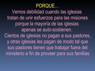 PORQUE … Vemos debilidad cuando las iglesias  tratan de unir esfuerzos para las misiones porque la mayoría de las iglesias  apenas se auto-sostienen.  Cientos de iglesias no pagan a sus pastores, y otras iglesias les pagan de modo tal que sus pastores tienen que trabajar fuera del ministerio a fin de proveer para sus familias 