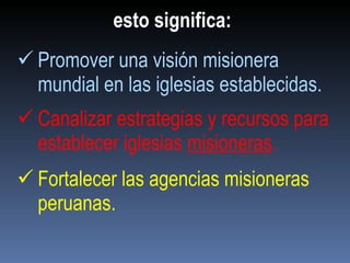 esto significa: Promover una visión misionera mundial en las iglesias establecidas. Canalizar estrategias y recursos para establecer iglesias  misioneras . Fortalecer las agencias misioneras peruanas. 