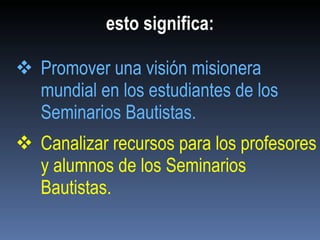 esto significa: Promover una visión misionera mundial en los estudiantes de los Seminarios Bautistas. Canalizar recursos para los profesores y alumnos de los Seminarios Bautistas. 
