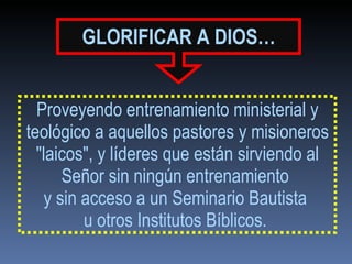 GLORIFICAR   A DIOS… Proveyendo entrenamiento ministerial y teológico a aquellos pastores y misioneros "laicos", y líderes que están sirviendo al Señor sin ningún entrenamiento  y sin acceso a un Seminario Bautista  u otros Institutos Bíblicos.  