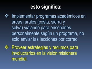 esto significa: Implementar programas académicos en áreas rurales (costa, sierra y selva) viajando para enseñarles personalmente según un programa, no sólo enviar las lecciones por correo Proveer estrategias y recursos para involucrarlos en la visión misionera mundial . 