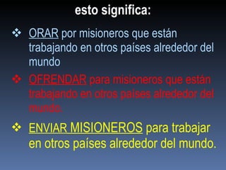 esto significa: ORAR  por misioneros que están trabajando en otros países alrededor del mundo OFRENDAR  para misioneros que están trabajando en otros países alrededor del mundo . ENVIAR  MISIONEROS  para trabajar en otros países alrededor del mundo . 