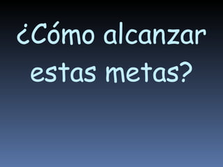 ¿Cómo alcanzar estas metas? 