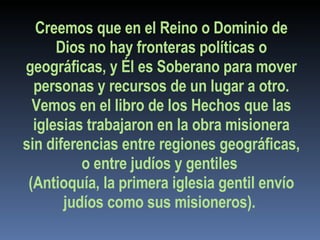 Creemos que en el Reino o Dominio de Dios no hay fronteras políticas o geográficas, y Él es Soberano para mover personas y recursos de un lugar a otro. Vemos en el libro de los Hechos que las iglesias trabajaron en la obra misionera sin diferencias entre regiones geográficas, o entre judíos y gentiles  (Antioquía, la primera iglesia gentil envío judíos como sus misioneros).  