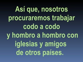 Así que, nosotros procuraremos trabajar codo a codo y hombro a hombro con iglesias y amigos  de otros países.  