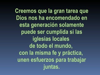 Creemos que la gran tarea que Dios nos ha encomendado en esta generación solamente puede ser cumplida si las iglesias locales  de todo el mundo,  con la misma fe y práctica,  unen esfuerzos para trabajar juntas. 