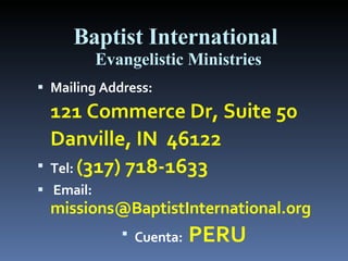 Baptist International  Evangelistic Ministries Mailing Address:  121 Commerce Dr, Suite 50 Danville, IN  46122       Tel:   (317) 718-1633      Email:   [email_address] Cuenta:  PERU 
