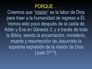 PORQUE … Creemos que “ misión ” es la labor de Dios para traer a la humanidad de regreso a Él. Vemos esto poco después de la caída de Adán y Eva en Génesis 3, y a través de toda la Biblia; siendo la encarnación, ministerio, muerte y resurrección de Jesucristo la suprema expresión de la misión de Dios (Juan 3 16-18 ). 