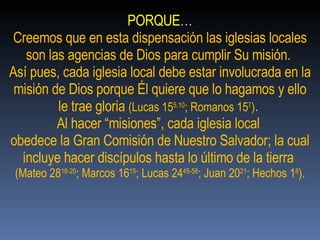 PORQUE … Creemos que en esta dispensación las iglesias locales son las agencias de Dios para cumplir Su misión.  Así pues, cada iglesia local debe estar involucrada en la misión de Dios porque Él quiere que lo hagamos y ello le trae gloria  (Lucas 15 5,10 ; Romanos 15 7 ) .  Al hacer “misiones”, cada iglesia local  obedece la Gran Comisión de Nuestro Salvador; la cual incluye hacer discípulos hasta lo último de la tierra  (Mateo 28 18-20 ; Marcos 16 15 ; Lucas 24 45-58 ; Juan 20 21 ; Hechos 1 8 ). 