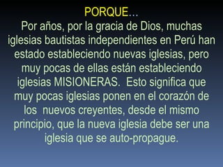 PORQUE … Por años, por la gracia de Dios, muchas iglesias bautistas independientes en Perú han estado estableciendo nuevas iglesias, pero muy pocas de ellas están estableciendo iglesias MISIONERAS.  Esto significa que muy pocas iglesias ponen en el corazón de los  nuevos creyentes, desde el mismo principio, que la nueva iglesia debe ser una iglesia que se auto-propague. 