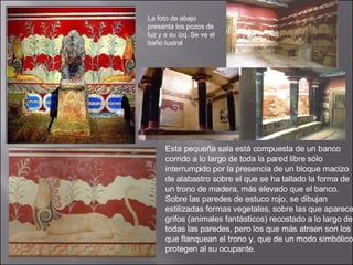 Esta pequeña sala está compuesta de un banco corrido a lo largo de toda la pared libre sólo interrumpido por la presencia de un bloque macizo de alabastro sobre el que se ha tallado la forma de un trono de madera, más elevado que el banco. Sobre las paredes de estuco rojo, se dibujan estilizadas formas vegetales, sobre las que aparecen grifos (animales fantásticos) recostado a lo largo de todas las paredes, pero los que más atraen son los que flanquean el trono y, que de un modo simbólico, protegen al su ocupante.  La foto de abajo presenta los pozos de luz y a su izq. Se ve el baño lustral  