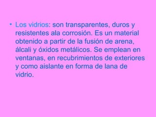 Los vidrios : son transparentes, duros y resistentes ala corrosión. Es un material obtenido a partir de la fusión de arena, álcali y óxidos metálicos. Se emplean en ventanas, en recubrimientos de exteriores y como aislante en forma de lana de vidrio. 