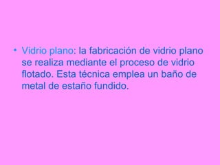 Vidrio plano : la fabricación de vidrio plano se realiza mediante el proceso de vidrio flotado. Esta técnica emplea un baño de metal de estaño fundido. 