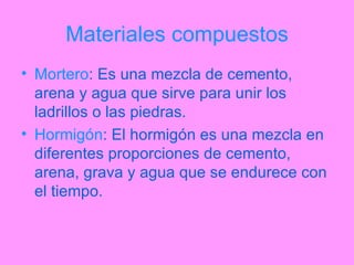 Materiales compuestos Mortero : Es una mezcla de cemento, arena y agua que sirve para unir los ladrillos o las piedras. Hormigón : El hormigón es una mezcla en diferentes proporciones de cemento, arena, grava y agua que se endurece con el tiempo. 