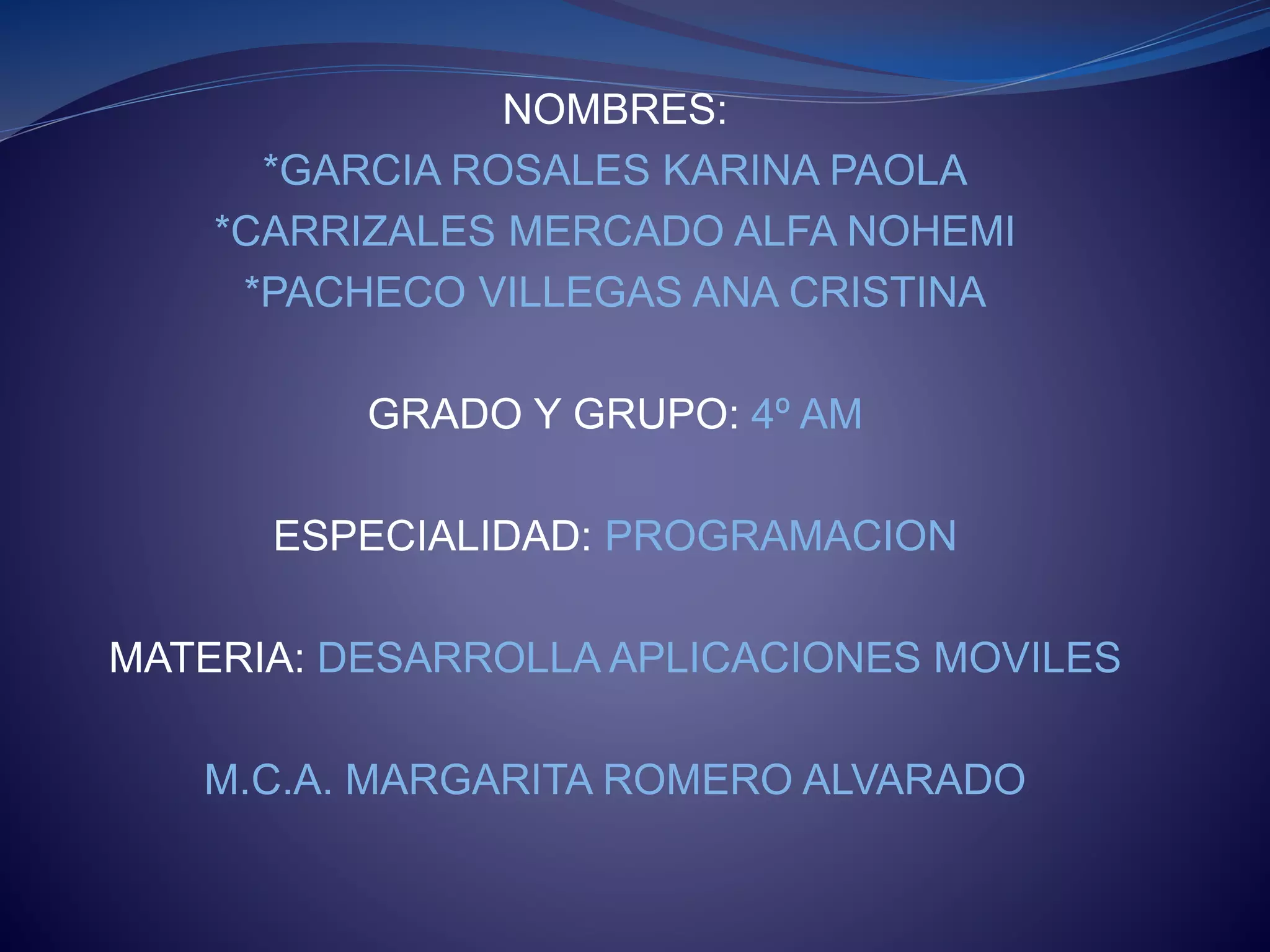 NOMBRES:
*GARCIA ROSALES KARINA PAOLA
*CARRIZALES MERCADO ALFA NOHEMI
*PACHECO VILLEGAS ANA CRISTINA
GRADO Y GRUPO: 4º AM
ESPECIALIDAD: PROGRAMACION
MATERIA: DESARROLLA APLICACIONES MOVILES
M.C.A. MARGARITA ROMERO ALVARADO