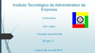 Instituto Tecnológico de Administration de
Empresas
Computation
Edín Calles
III BAC 1
Lunes 6 de Abril del 2015
Escarleth desire Bonilla
 