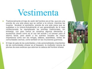 Vestimenta
 Tradicionalmente el traje de vestir del hombre era el itip, que era una
prenda de una sola pieza que se ceñían a la cintura, mientras las
mujeres llevaban la pambaíña, prenda de una sola pieza que se
sujetaban a la cintura.Actualmente el uso generalizado de la ropa
confeccionada ha reemplazado las prendas tradicionales, sin
embargo, con gran fuerza se conserva algunos elementos y
accesorios claves como es el uso del achote y el karawir para el
adorno facial, para asistir a los eventos sociales de mayor
importancia como son las mingas, talleres, asambleas, visitas de
comunidades vecinas, como también en las incursiones guerreras.
 El traje de gala de las autoridades y más personalidades importantes
de las comunidades shiwiar es el tawasam, la multicolor corona de
plumas de aves exóticas que adornan la cabeza del hombre shiwiar.
 