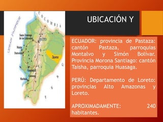 UBICACIÓN Y
POBLACION
ECUADOR: provincia de Pastaza:
cantón Pastaza, parroquias
Montalvo y Simón Bolívar.
Provincia Morona Santiago: cantón
Taisha, parroquia Huasaga.
PERÚ: Departamento de Loreto:
provincias Alto Amazonas y
Loreto.
APROXIMADAMENTE: 240
habitantes.
 