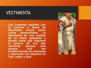 VESTIMENTA
• Los hombres vestidos con
la cushma o blusa de
llanchama evoca estos
ciclos ceremoniales. La
llanchama es una corteza
de un árbol, golpeada y
lavada hasta que adquiere
la textura de una tela
corriente, aunque más
gruesa. Una vez
confeccionada es coloreada
y adornada con diseños en
rojo, negro y azul.
 