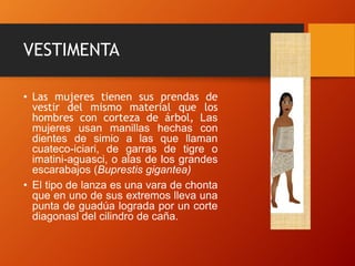 VESTIMENTA
• Las mujeres tienen sus prendas de
vestir del mismo material que los
hombres con corteza de árbol, Las
mujeres usan manillas hechas con
dientes de simio a las que llaman
cuateco-iciari, de garras de tigre o
imatini-aguasci, o alas de los grandes
escarabajos (Buprestis gigantea)
• El tipo de lanza es una vara de chonta
que en uno de sus extremos lleva una
punta de guadúa lograda por un corte
diagonasl del cilindro de caña.
 