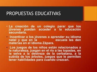 PROPUESTAS EDUCATIVAS
• La creación de un colegio parar que los
jóvenes puedan acceder a la educación
secundaria.
• Incentivar a los jóvenes a aprender su idioma
natal y que en la escuela les den
materias en el idioma Zápara.
• Los juegos de los niños están relacionados a
la naturaleza, juegan en el río a las topadas, en
la selva a la destreza de la cerbatana, a la
subida de los árboles, juegos que le permiten
tener habilidades para cuando crezcan.
 